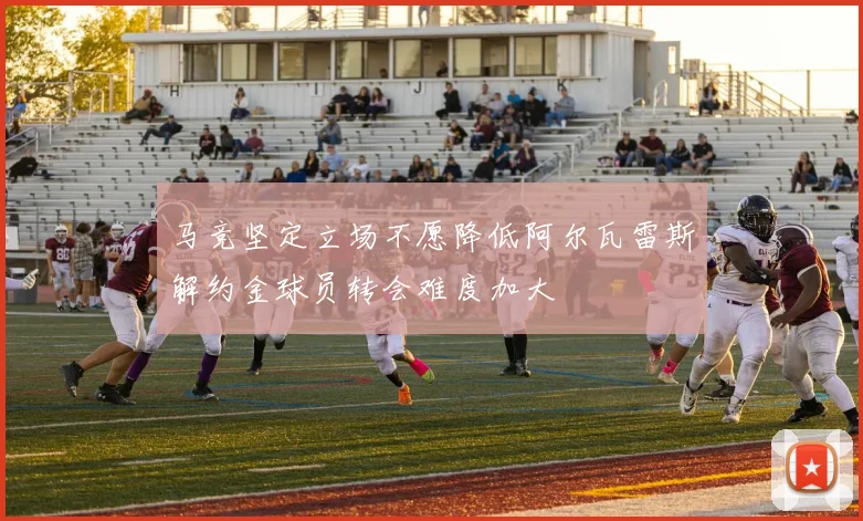 马竞坚定立场不愿降低阿尔瓦雷斯解约金球员转会难度加大