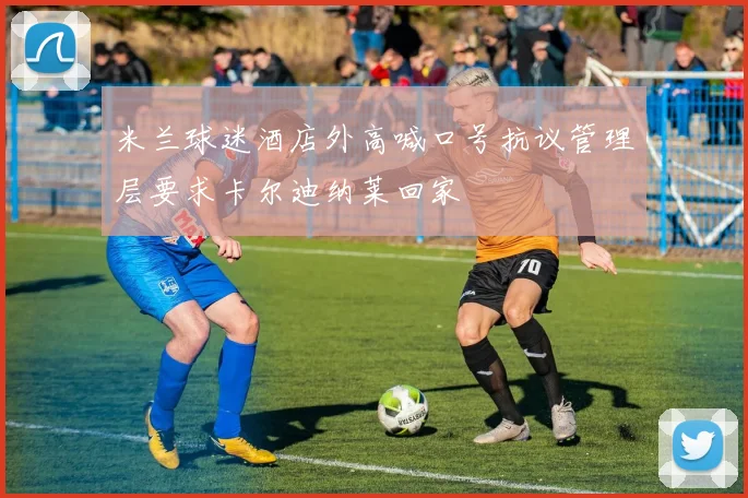 米兰球迷酒店外高喊口号抗议管理层要求卡尔迪纳莱回家