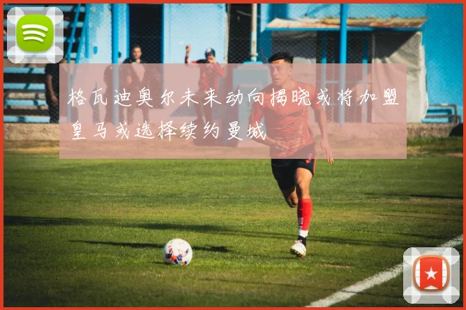格瓦迪奥尔未来动向揭晓或将加盟皇马或选择续约曼城