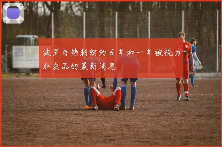 波罗与热刺续约五年加一年被视为非卖品的最新消息