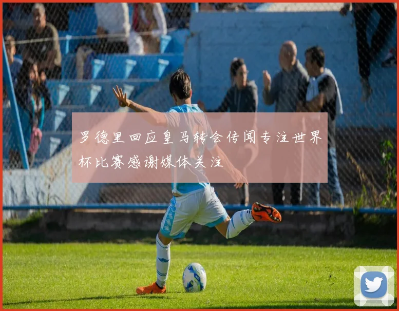 罗德里回应皇马转会传闻专注世界杯比赛感谢媒体关注