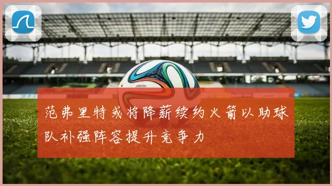 范弗里特或将降薪续约火箭以助球队补强阵容提升竞争力