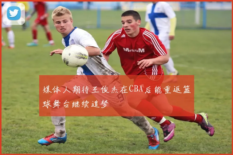 媒体人期待王俊杰在CBA后能重返篮球舞台继续追梦