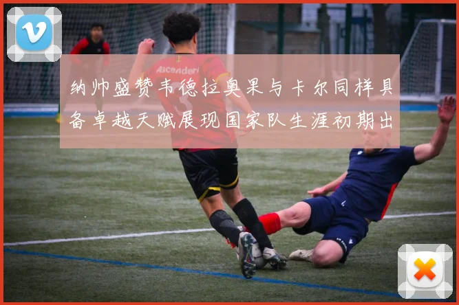 纳帅盛赞韦德拉奥果与卡尔同样具备卓越天赋展现国家队生涯初期出色表现