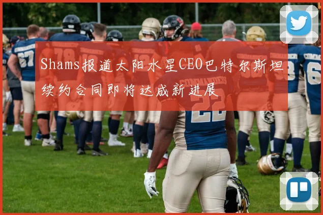 Shams报道太阳水星CEO巴特尔斯坦续约合同即将达成新进展