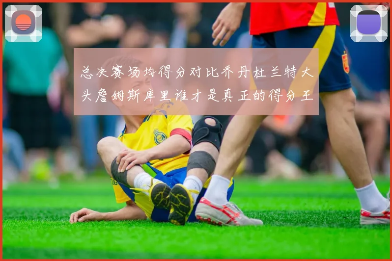 总决赛场均得分对比乔丹杜兰特大头詹姆斯库里谁才是真正的得分王