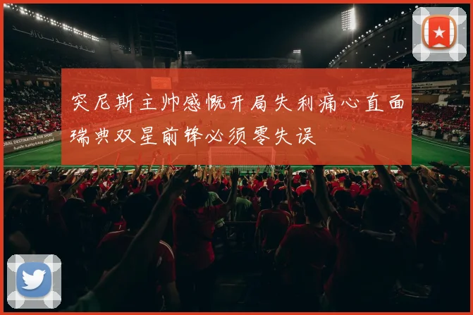突尼斯主帅感慨开局失利痛心直面瑞典双星前锋必须零失误